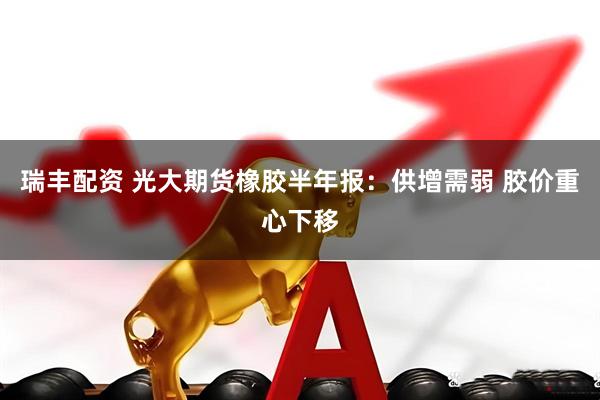 瑞丰配资 光大期货橡胶半年报：供增需弱 胶价重心下移