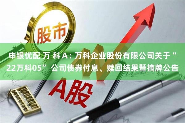 申银优配 万 科A: 万科企业股份有限公司关于“22万科05” 公司债券付息、赎回结果暨摘牌公告