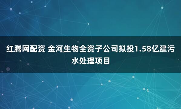 红腾网配资 金河生物全资子公司拟投1.58亿建污水处理项目
