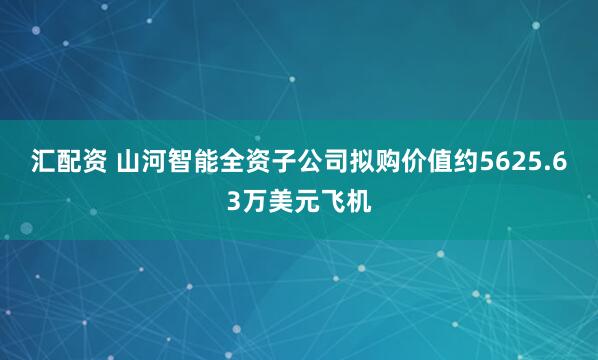汇配资 山河智能全资子公司拟购价值约5625.63万美元飞机