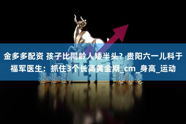 金多多配资 孩子比同龄人矮半头？贵阳六一儿科于福军医生：抓住3个长高黄金期_cm_身高_运动