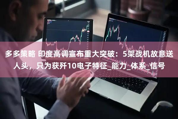 多多策略 印度高调宣布重大突破：5架战机故意送人头，只为获歼10电子特征_能力_体系_信号