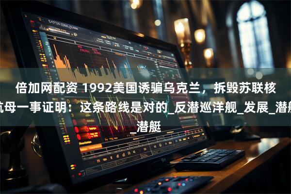 倍加网配资 1992美国诱骗乌克兰，拆毁苏联核航母一事证明：这条路线是对的_反潜巡洋舰_发展_潜艇