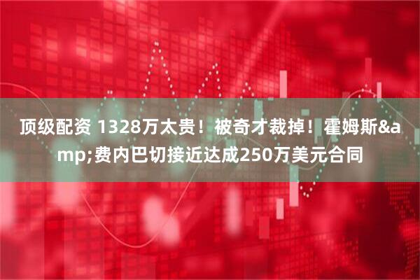 顶级配资 1328万太贵！被奇才裁掉！霍姆斯&费内巴切接近达成250万美元合同