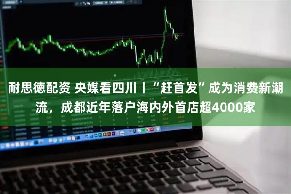 耐思徳配资 央媒看四川丨“赶首发”成为消费新潮流，成都近年落户海内外首店超4000家