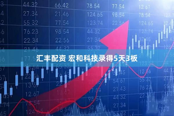 汇丰配资 宏和科技录得5天3板