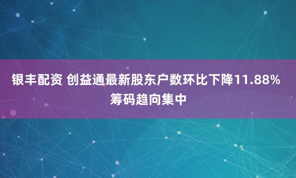 银丰配资 创益通最新股东户数环比下降11.88% 筹码趋向集中
