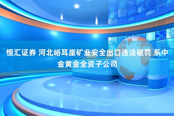恒汇证券 河北峪耳崖矿业安全出口违法被罚 系中金黄金全资子公司