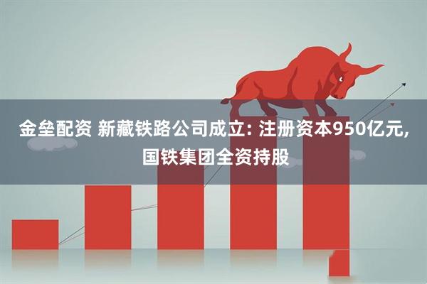金垒配资 新藏铁路公司成立: 注册资本950亿元, 国铁集团全资持股