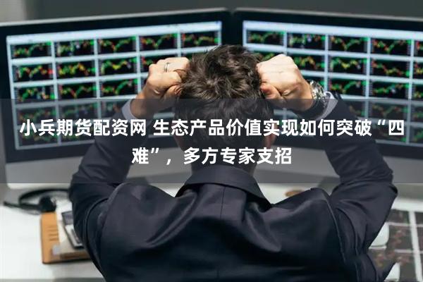 小兵期货配资网 生态产品价值实现如何突破“四难”，多方专家支招