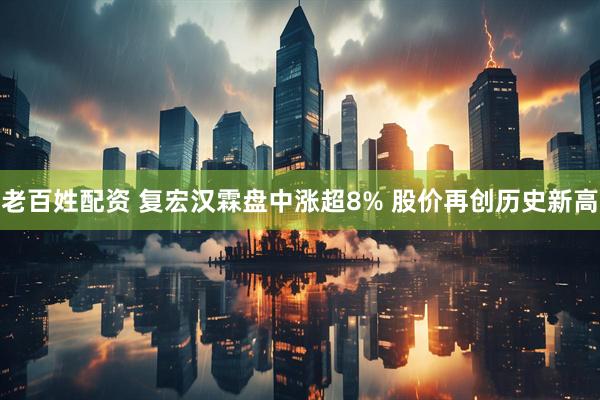 老百姓配资 复宏汉霖盘中涨超8% 股价再创历史新高