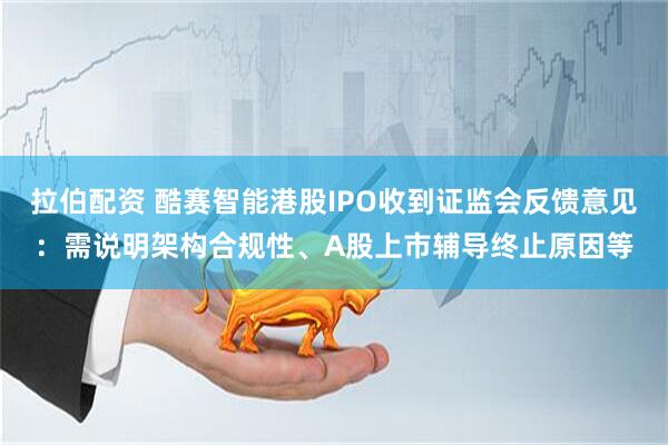 拉伯配资 酷赛智能港股IPO收到证监会反馈意见：需说明架构合规性、A股上市辅导终止原因等