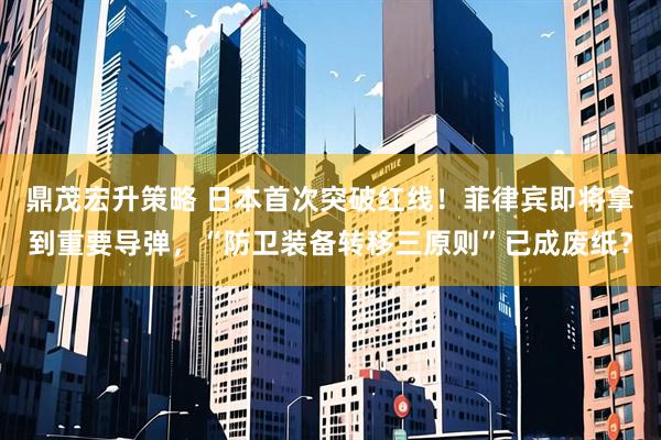 鼎茂宏升策略 日本首次突破红线！菲律宾即将拿到重要导弹，“防卫装备转移三原则”已成废纸？
