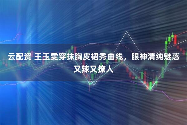 云配资 王玉雯穿抹胸皮裙秀曲线，眼神清纯魅惑又辣又撩人