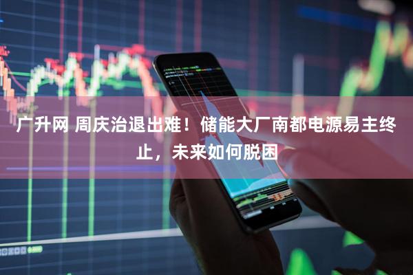 广升网 周庆治退出难！储能大厂南都电源易主终止，未来如何脱困