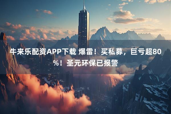 牛来乐配资APP下载 爆雷！买私募，巨亏超80%！圣元环保已报警