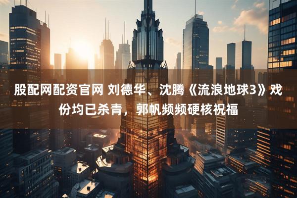 股配网配资官网 刘德华、沈腾《流浪地球3》戏份均已杀青，郭帆频频硬核祝福