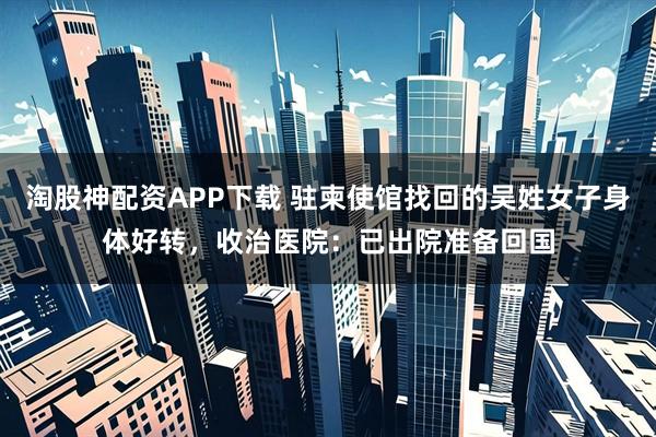 淘股神配资APP下载 驻柬使馆找回的吴姓女子身体好转，收治医院：已出院准备回国