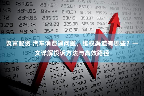 聚富配资 汽车消费遇问题，维权渠道有哪些？一文详解投诉方法与高效路径