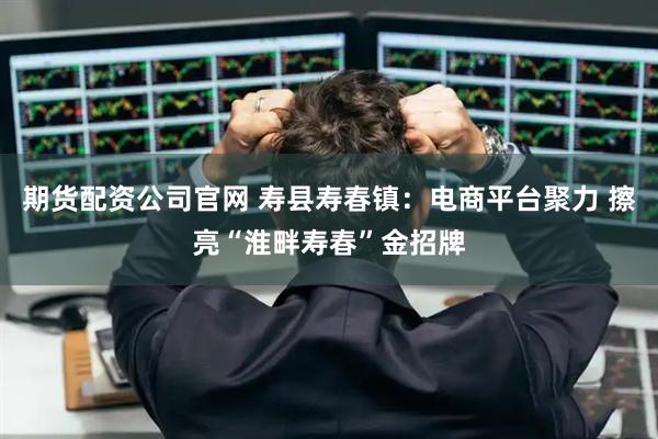 期货配资公司官网 寿县寿春镇：电商平台聚力 擦亮“淮畔寿春”金招牌
