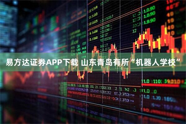 易方达证券APP下载 山东青岛有所“机器人学校”