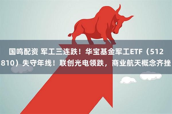 国鸣配资 军工三连跌！华宝基金军工ETF（512810）失守年线！联创光电领跌，商业航天概念齐挫