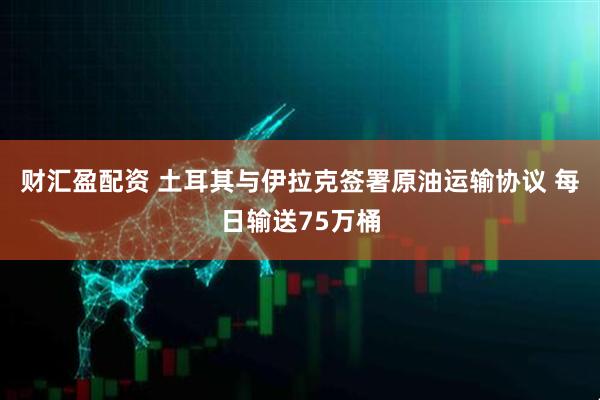 财汇盈配资 土耳其与伊拉克签署原油运输协议 每日输送75万桶